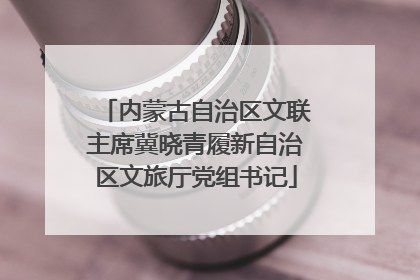 内蒙古自治区文联主席冀晓青履新自治区文旅厅党组书记