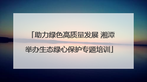 助力绿色高质量发展 湘潭举办生态绿心保护专题培训