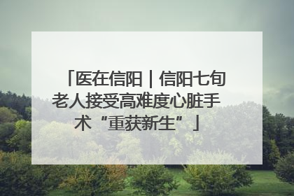 医在信阳｜信阳七旬老人接受高难度心脏手术“重获新生”