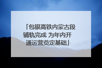 包银高铁内蒙古段铺轨完成 为年内开通运营奠定基础