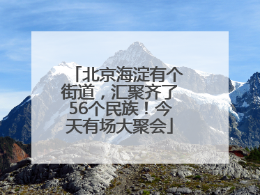 北京海淀有个街道，汇聚齐了56个民族！今天有场大聚会
