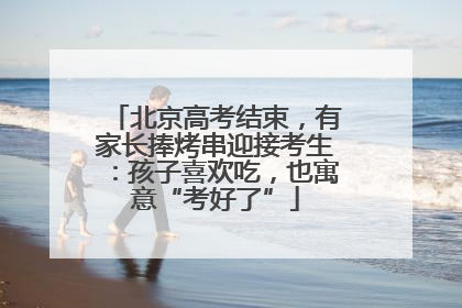 北京高考结束，有家长捧烤串迎接考生：孩子喜欢吃，也寓意“考好了”