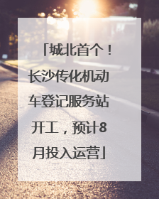 城北首个！长沙传化机动车登记服务站开工，预计8月投入运营