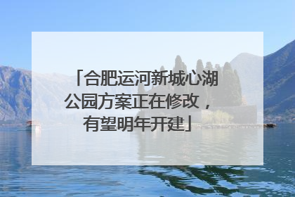 合肥运河新城心湖公园方案正在修改，有望明年开建