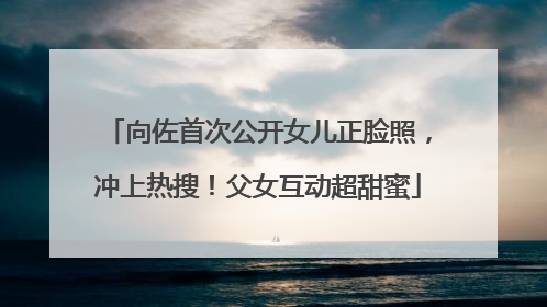 向佐首次公开女儿正脸照，冲上热搜！父女互动超甜蜜