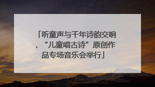 听童声与千年诗韵交响，“儿童唱古诗”原创作品专场音乐会举行