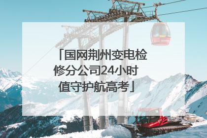 国网荆州变电检修分公司24小时值守护航高考