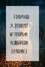国内最大智能型矿用洒水车顺利通过验收