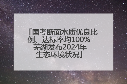 国考断面水质优良比例、达标率均100% 芜湖发布2024年生态环境状况