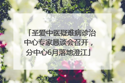 圣爱中医疑难病诊治中心专家恳谈会召开，分中心6月落地澄江