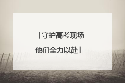 守护高考现场 他们全力以赴