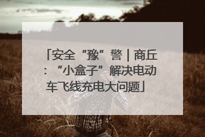 安全“豫”警｜商丘：“小盒子”解决电动车飞线充电大问题