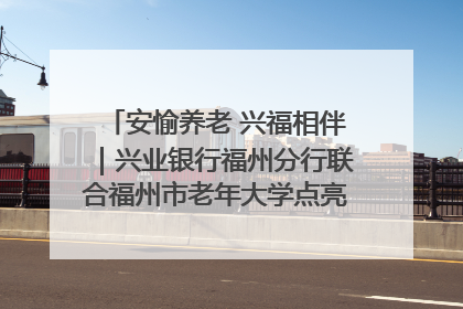 安愉养老 兴福相伴｜兴业银行福州分行联合福州市老年大学点亮安愉文化生活