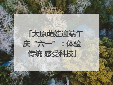 太原萌娃迎端午庆“六一”：体验传统 感受科技