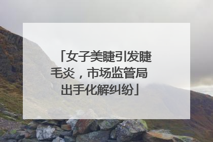 女子美睫引发睫毛炎，市场监管局出手化解纠纷