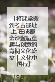 将课堂搬到考古遗址上 在成都金沙邂逅童趣与创意的青铜文化盛宴｜文化中国行