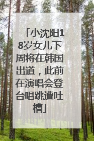 小沈阳18岁女儿下周将在韩国出道，此前在演唱会登台唱跳遭吐槽