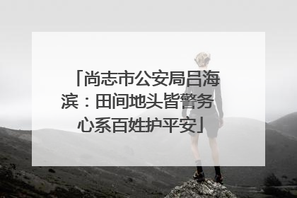 尚志市公安局吕海滨：田间地头皆警务 心系百姓护平安