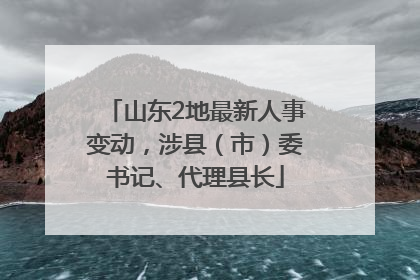 山东2地最新人事变动，涉县（市）委书记、代理县长