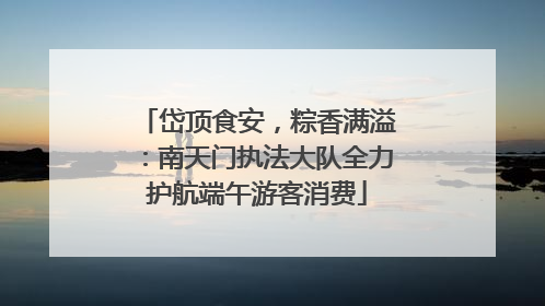 岱顶食安，粽香满溢：南天门执法大队全力护航端午游客消费