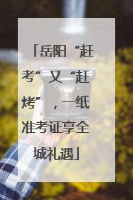 岳阳“赶考”又“赶烤”，一纸准考证享全城礼遇
