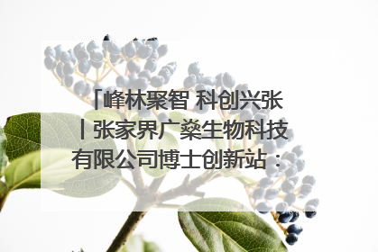 峰林聚智 科创兴张丨张家界广燊生物科技有限公司博士创新站：立足生态优势 激活“绿色宝藏”