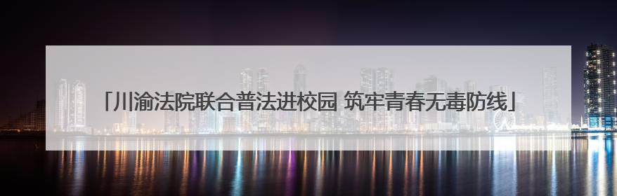 川渝法院联合普法进校园 筑牢青春无毒防线