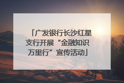 广发银行长沙红星支行开展“金融知识万里行”宣传活动
