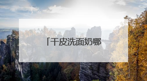 干皮洗面奶哪款好用，洗完脸不紧绷的洗面奶推荐，收藏