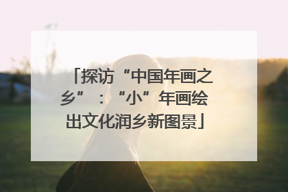 探访“中国年画之乡”：“小”年画绘出文化润乡新图景