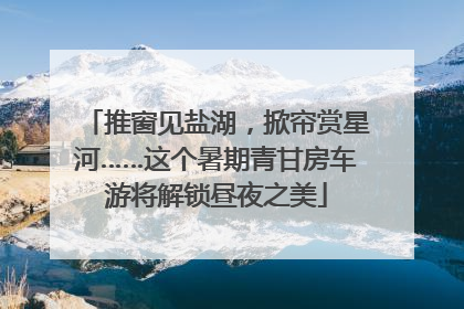 推窗见盐湖，掀帘赏星河……这个暑期青甘房车游将解锁昼夜之美