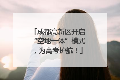 成都高新区开启“空地一体”模式，为高考护航！