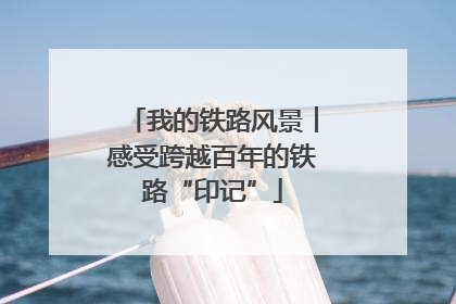 我的铁路风景︱感受跨越百年的铁路“印记”