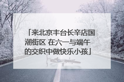 来北京丰台长辛店国潮街区 在六一与端午的交织中做快乐小孩