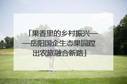 果香里的乡村振兴——岳阳国企生态果园蹚出农旅融合新路