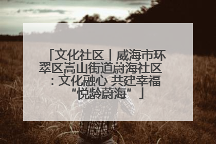 文化社区丨威海市环翠区嵩山街道蔚海社区：文化融心 共建幸福“悦龄蔚海”