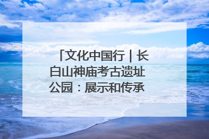 文化中国行｜长白山神庙考古遗址公园：展示和传承多民族文化交融