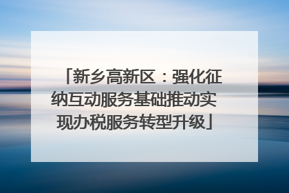 新乡高新区：强化征纳互动服务基础推动实现办税服务转型升级
