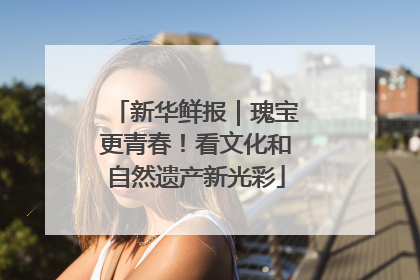 新华鲜报｜瑰宝更青春！看文化和自然遗产新光彩