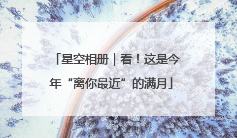 星空相册｜看！这是今年“离你最近”的满月
