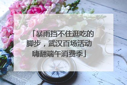 暴雨挡不住逛吃的脚步，武汉百场活动嗨翻端午消费季