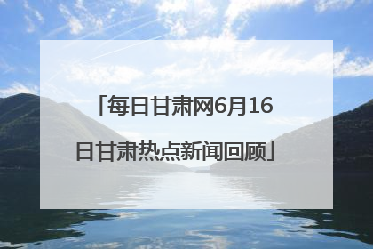 每日甘肃网6月16日甘肃热点新闻回顾