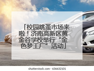 校园跳蚤市场来啦！济南高新区黄金谷学校举行“金色梦工厂”活动