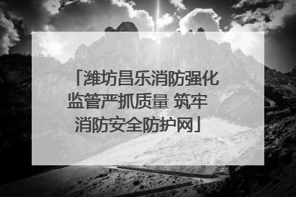 潍坊昌乐消防强化监管严抓质量 筑牢消防安全防护网