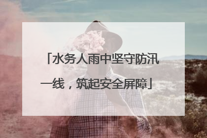水务人雨中坚守防汛一线，筑起安全屏障