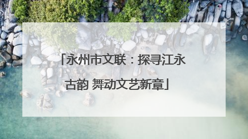 永州市文联：探寻江永古韵 舞动文艺新章