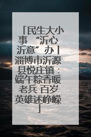 民生大小事 “沂心沂意”办丨淄博市沂源县悦庄镇：端午粽香暖老兵 百岁英雄述峥嵘