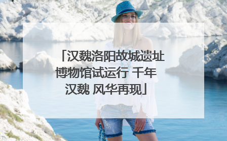汉魏洛阳故城遗址博物馆试运行 千年汉魏 风华再现