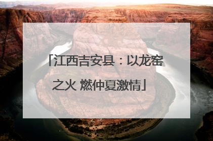 江西吉安县：以龙窑之火 燃仲夏激情