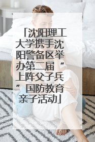 沈阳理工大学携手沈阳警备区举办第二届“上阵父子兵”国防教育亲子活动